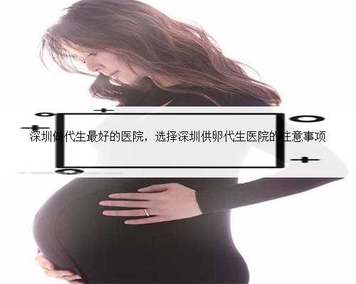 深圳做代生最好的医院，选择深圳供卵代生医院的注意事项