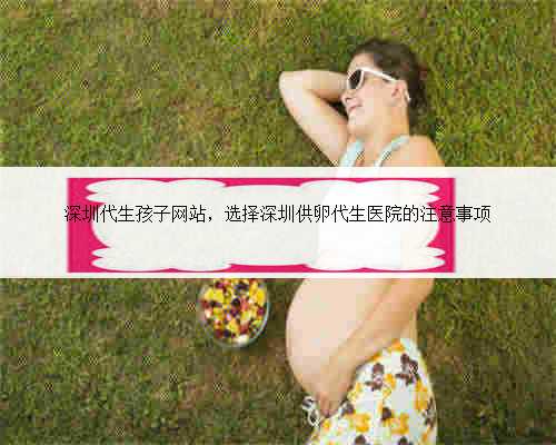 深圳代生孩子网站，选择深圳供卵代生医院的注意事项