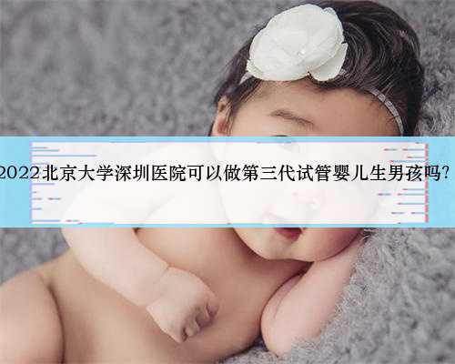 深圳代生孩子供卵试管，2022北京大学深圳医院可以做第三代试管婴儿生男孩吗